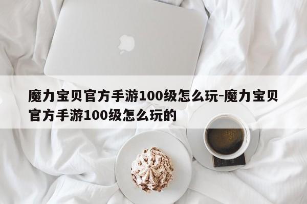 魔力宝贝官方手游100级怎么玩-魔力宝贝官方手游100级怎么玩的