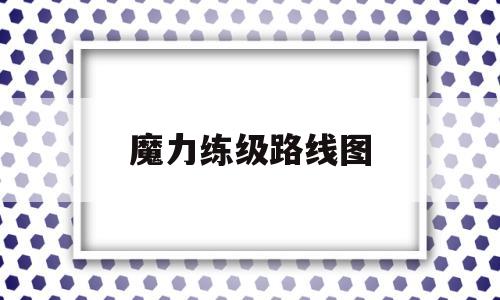 魔力练级路线图(魔力练级路线图怎么看) 魔力练级路线图(魔力练级路线图怎么看)
