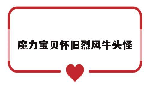 魔力宝贝怀旧烈风牛头怪(魔力宝贝怀旧烈风牛头怪加魔会爆魔吗) 魔力宝贝怀旧烈风牛头怪(魔力宝贝怀旧烈风牛头怪加魔会爆魔吗)